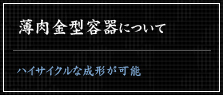 ハイサイクルな成形が可能な薄肉金型容器についてはこちらから