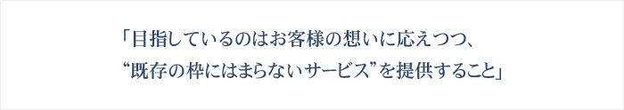 「目指しているのはお客様の想いに応えつつ、“既存の枠にはまらないサービス”を提供すること」